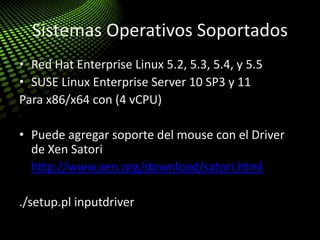 Sistemas Operativos Soportados
• Red Hat Enterprise Linux 5.2, 5.3, 5.4, y 5.5
• SUSE Linux Enterprise Server 10 SP3 y 11
Para x86/x64 con (4 vCPU)
• Puede agregar soporte del mouse con el Driver
de Xen Satori
• http://www.xen.org/download/satori.html
./setup.pl inputdriver
 