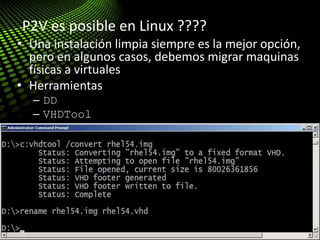 Tips & Tricks: Migration (P2V)
• Una instalación limpia siempre es la mejor opción,
pero en algunos casos, debemos migrar maquinas
físicas a virtuales
• Herramientas
– DD
– VHDTool
• http://blogs.technet.com/enterprise_admin/archive
/2010/05/13/linux-p2v-with-dd-and-vhdtool-easy-
and-cheap.aspx
P2V es posible en Linux ????
 