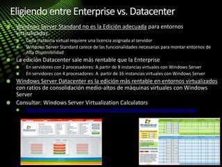 Eligiendo entreEnterprisevs.Datacenter
Windows Server Standard no es la Edición adecuada para entornos
virtualizados.
Cada instancia virtual requiere una licencia asignada al servidor
Windows Server Standard carece de las funcionalidades necesarias para montar entornos de
Alta Disponibilidad
La edición Datacenter sale más rentable que la Enterprise
En servidores con 2 procesadores: A partir de 8 instancias virtuales con Windows Server
En servidores con 4 procesadores: A partir de 16 instancias virtuales con Windows Server
Windows Server Datacenter es la edición más rentable en entornos virtualizados
con ratios de consolidación medio-altos de máquinas virtuales con Windows
Server
Consultar: Windows Server Virtualization Calculators
http://www.microsoft.com/windowsserver2003/howtobuy/licensing/calculator.mspx
 
