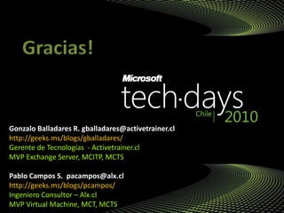 Gonzalo Balladares R. gballadares@activetrainer.cl
http://geeks.ms/blogs/gballadares/
Gerente de Tecnologías - Activetrainer.cl
MVP Exchange Server, MCITP, MCTS
Pablo Campos S. pacampos@alx.cl
http://geeks.ms/blogs/pcampos/
Ingeniero Consultor – Alx.cl
MVP Virtual Machine, MCT, MCTS
Gracias!
 