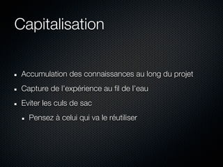 Capitalisation


 Accumulation des connaissances au long du projet
 Capture de l’expérience au fil de l’eau
 Eviter les culs de sac
   Pensez à celui qui va le réutiliser
 