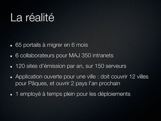 La réalité

 65 portails à migrer en 6 mois
 6 collaborateurs pour MAJ 350 intranets
 120 sites d’émission par an, sur 150 serveurs
 Application ouverte pour une ville : doit couvrir 12 villes
 pour Pâques, et ouvrir 2 pays l’an prochain
 1 employé à temps plein pour les déploiements
 