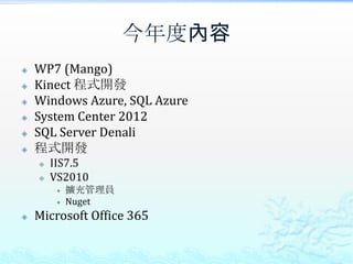 今年度內容
   WP7 (Mango)
   Kinect 程式開發
   Windows Azure, SQL Azure
   System Center 2012
   SQL Server Denali
   程式開發
       IIS7.5
       VS2010
            擴充管理員
            Nuget
   Microsoft Office 365
 