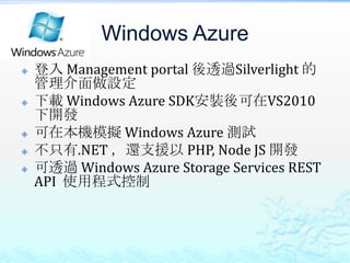 Windows Azure
   登入 Management portal 後透過Silverlight 的
    管理介面做設定
   下載 Windows Azure SDK安裝後可在VS2010
    下開發
   可在本機模擬 Windows Azure 測試
   不只有.NET ，還支援以 PHP, Node JS 開發
   可透過 Windows Azure Storage Services REST
    API 使用程式控制
 