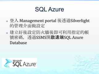 SQL Azure
   登入 Management portal 後透過Silverlight
    的管理介面做設定
   建立好後設定防火牆後即可利用指定的帳
    號密碼，透過SSMS開啟遠端SQL Azure
    Database
 