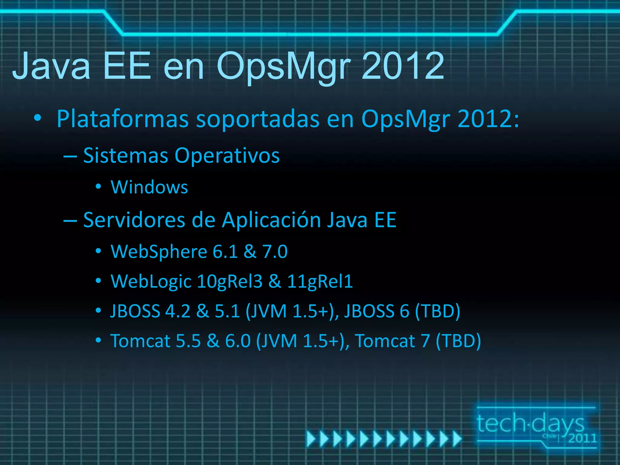 Java EE en OpsMgr 2012
 • Plataformas soportadas en OpsMgr 2012:
   – Sistemas Operativos
      • Windows
   – Servidores de Aplicación Java EE
      •   WebSphere 6.1 & 7.0
      •   WebLogic 10gRel3 & 11gRel1
      •   JBOSS 4.2 & 5.1 (JVM 1.5+), JBOSS 6 (TBD)
      •   Tomcat 5.5 & 6.0 (JVM 1.5+), Tomcat 7 (TBD)
 
