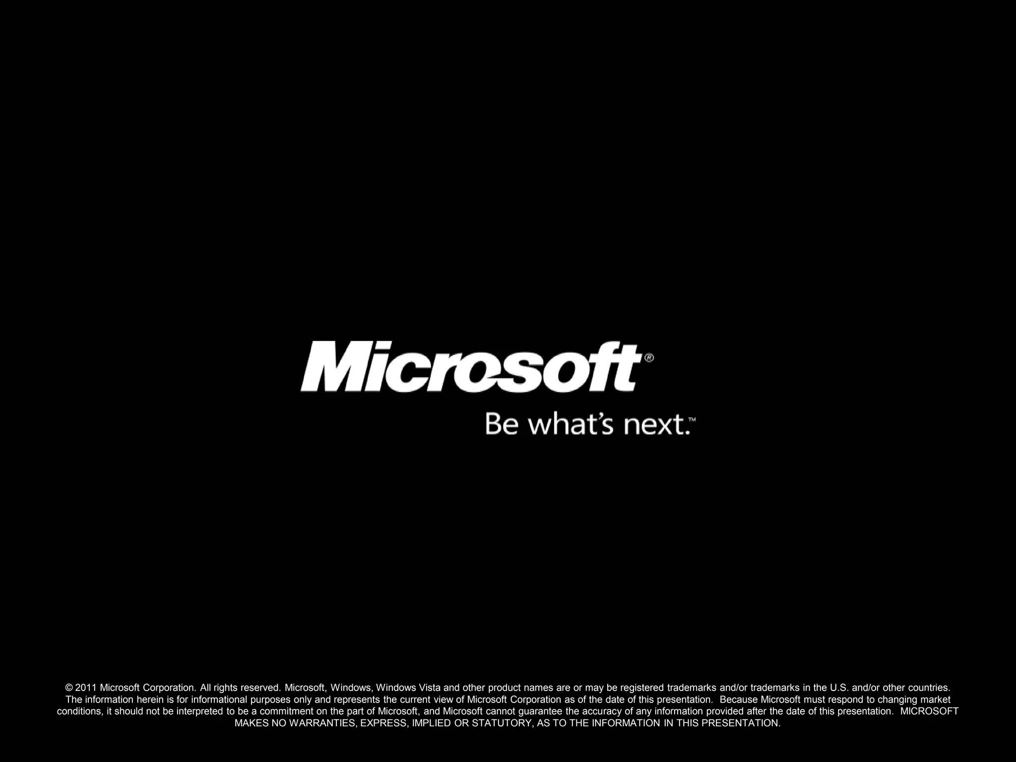 © 2011 Microsoft Corporation. All rights reserved. Microsoft, Windows, Windows Vista and other product names are or may be registered trademarks and/or trademarks in the U.S. and/or other countries.
  The information herein is for informational purposes only and represents the current view of Microsoft Corporation as of the date of this presentation. Because Microsoft must respond to changing market
conditions, it should not be interpreted to be a commitment on the part of Microsoft, and Microsoft cannot guarantee the accuracy of any information provided after the date of this presentation. MICROSOFT
                                           MAKES NO WARRANTIES, EXPRESS, IMPLIED OR STATUTORY, AS TO THE INFORMATION IN THIS PRESENTATION.
 