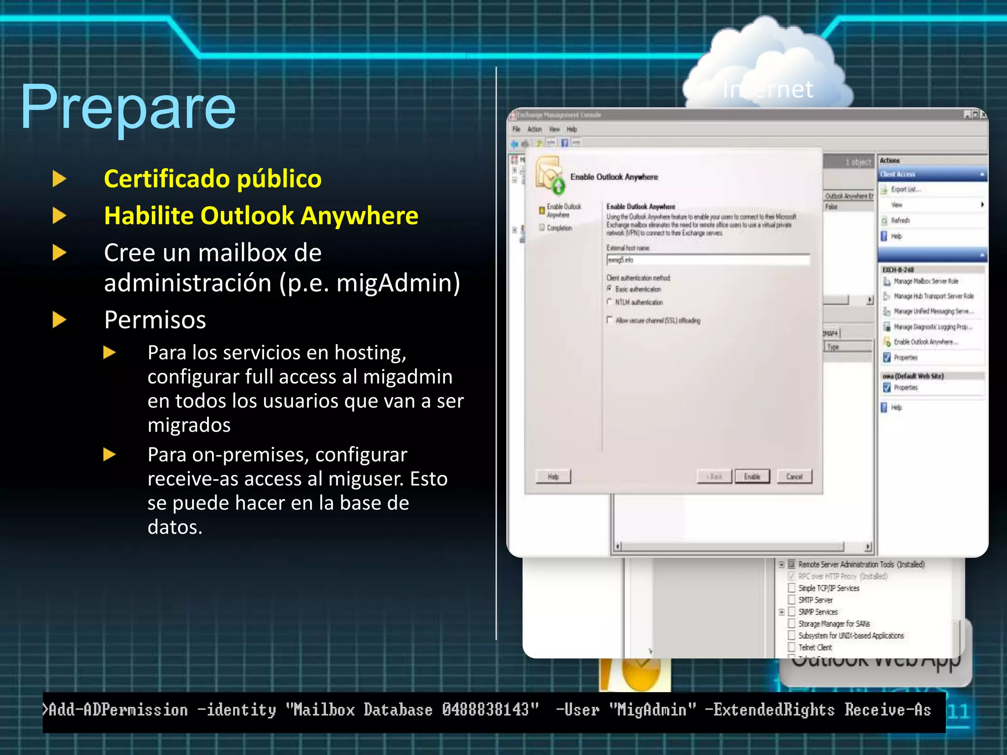 Internet
Prepare
  Certificado público
  Habilite Outlook Anywhere
  Cree un mailbox de
  administración (p.e. migAdmin)
  Permisos
     Para los servicios en hosting,
     configurar full access al migadmin
     en todos los usuarios que van a ser
     migrados
     Para on-premises, configurar
     receive-as access al miguser. Esto
     se puede hacer en la base de
     datos.
 