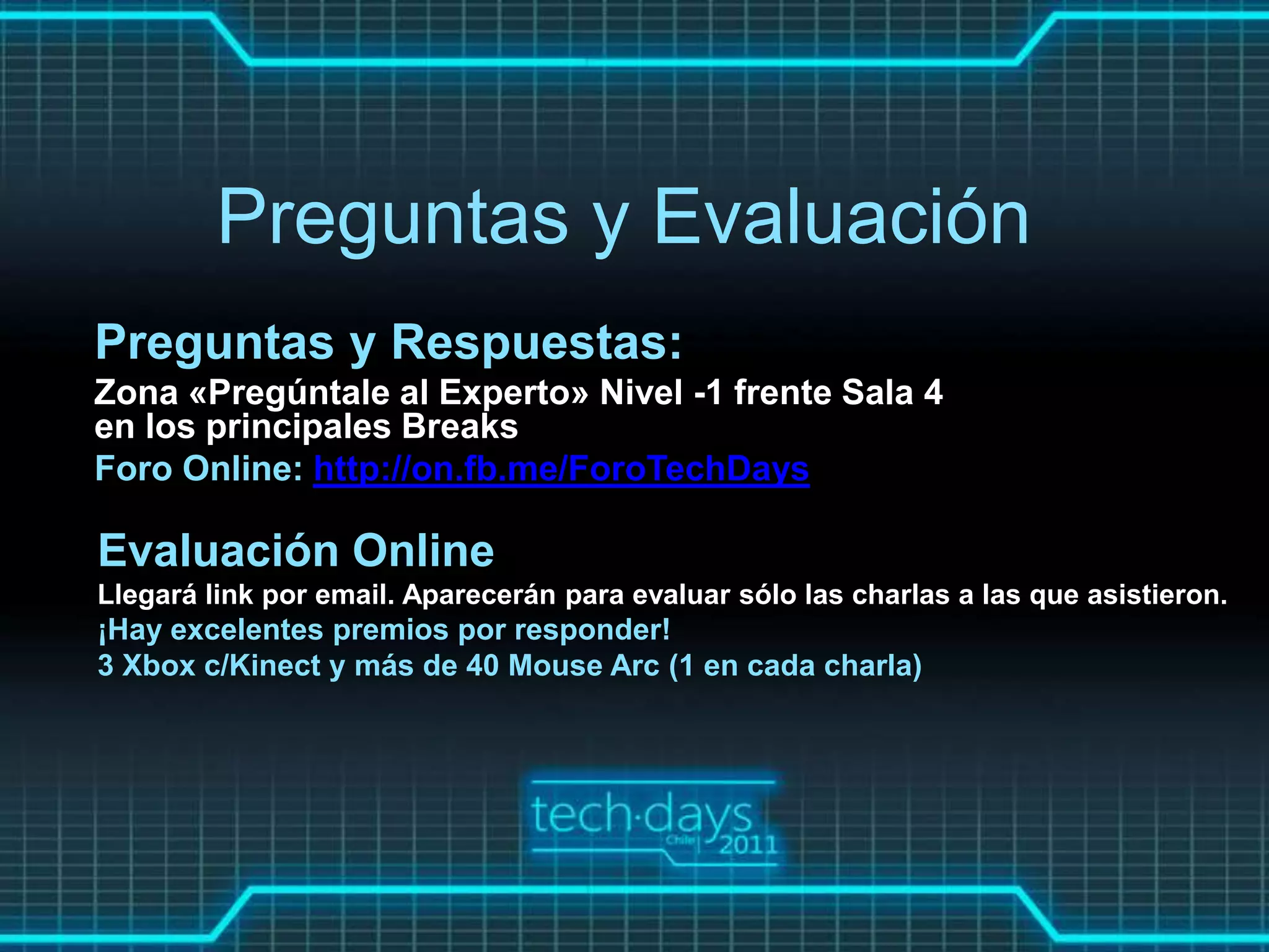 Preguntas y Evaluación
Preguntas y Respuestas:
Zona «Pregúntale al Experto» Nivel -1 frente Sala 4
en los principales Breaks
Foro Online: http://on.fb.me/ForoTechDays

Evaluación Online
Llegará link por email. Aparecerán para evaluar sólo las charlas a las que asistieron.
¡Hay excelentes premios por responder!
3 Xbox c/Kinect y más de 40 Mouse Arc (1 en cada charla)
 