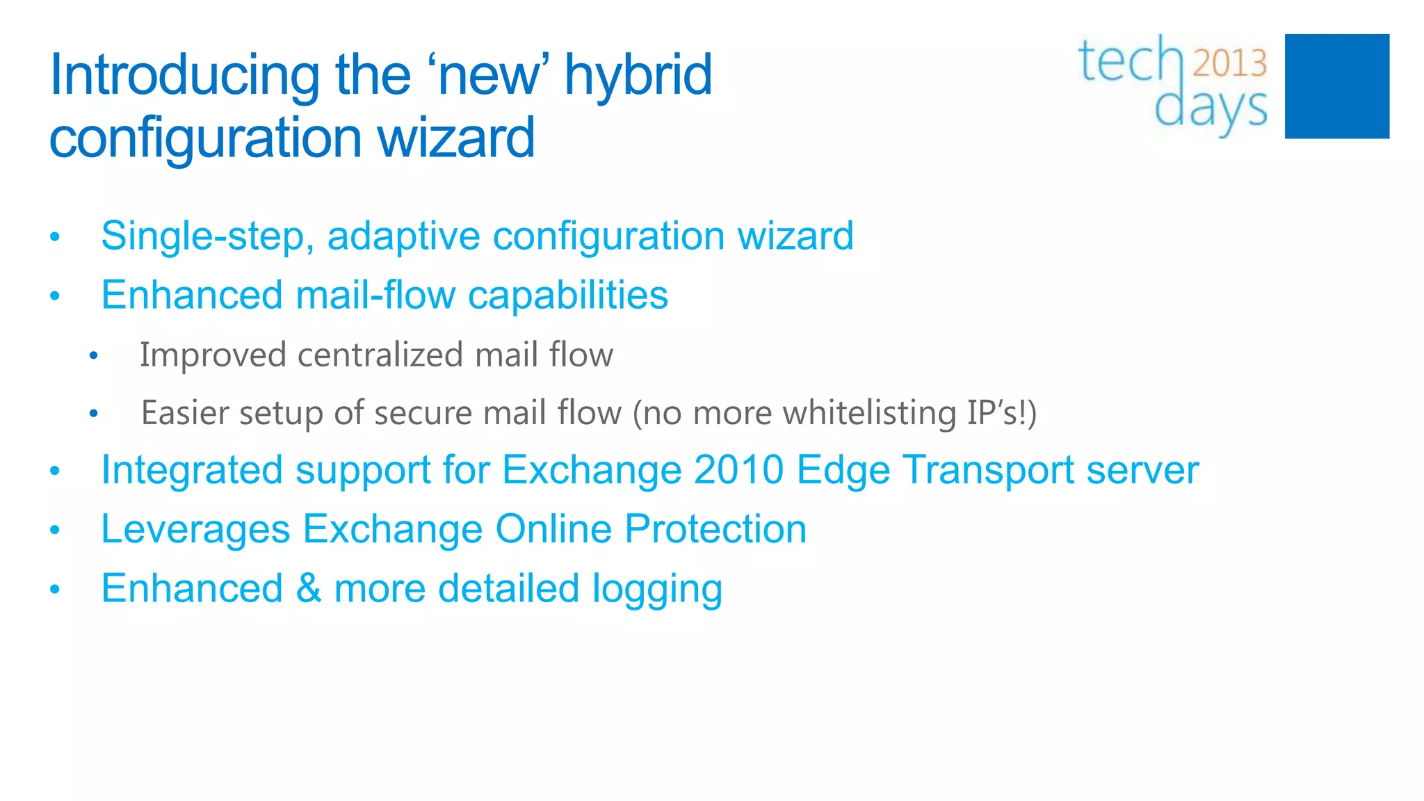 Introducing the „new‟ hybrid
configuration wizard
• Single-step, adaptive configuration wizard
• Enhanced mail-flow capabilities
    •   Improved centralized mail flow
    •   Easier setup of secure mail flow (no more whitelisting IP’s!)
• Integrated support for Exchange 2010 Edge Transport server
• Leverages Exchange Online Protection
• Enhanced & more detailed logging
 