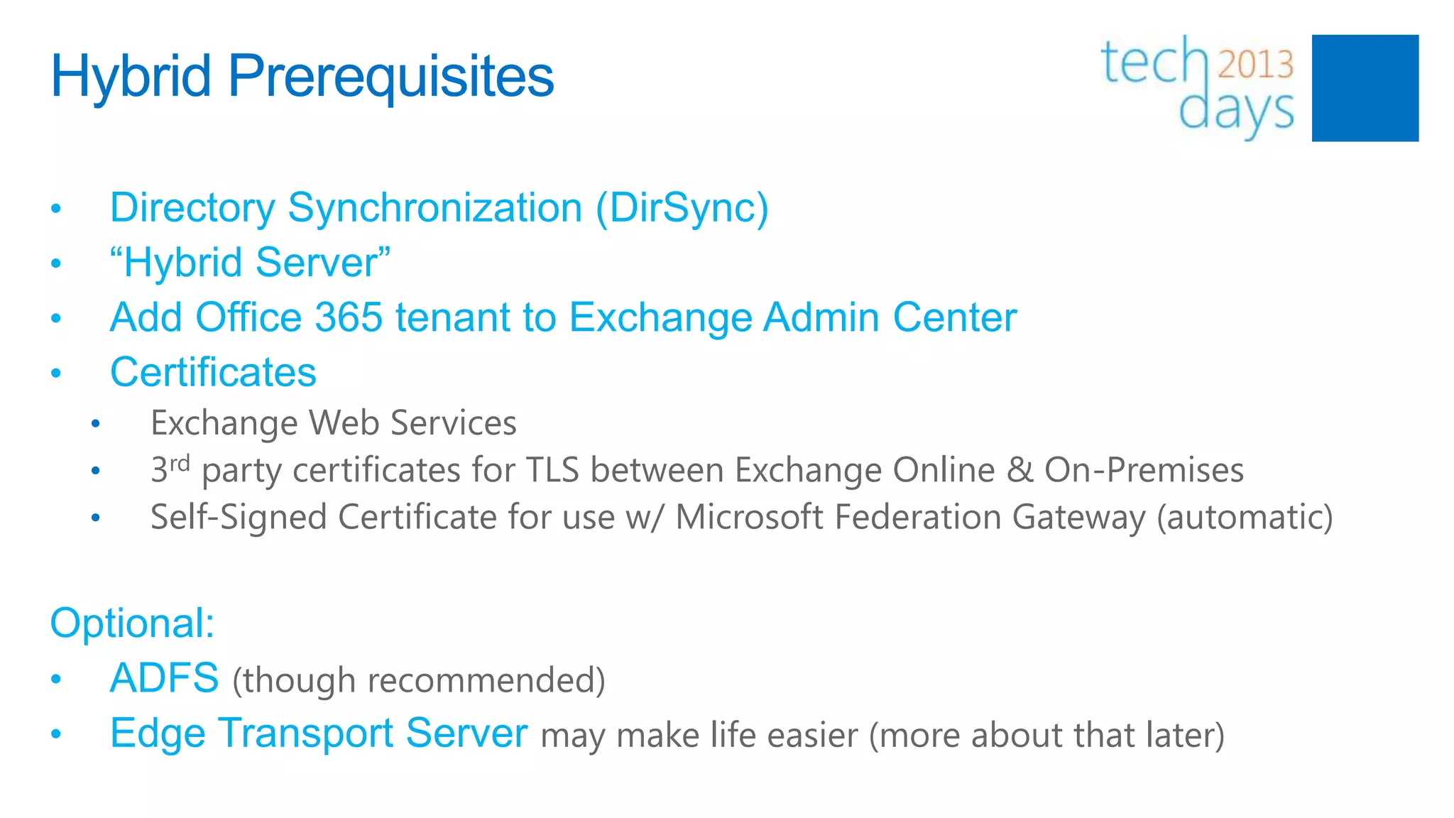 Hybrid Prerequisites

•       Directory Synchronization (DirSync)
•       “Hybrid Server”
•       Add Office 365 tenant to Exchange Admin Center
•       Certificates
    •     Exchange Web Services
    •     3rd party certificates for TLS between Exchange Online & On-Premises
    •     Self-Signed Certificate for use w/ Microsoft Federation Gateway (automatic)


Optional:
• ADFS (though recommended)
• Edge Transport Server may make life easier (more about that later)
 