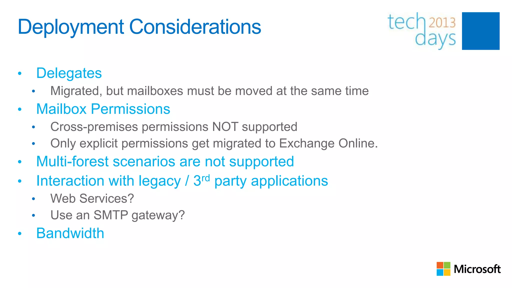 Deployment Considerations

•       Delegates
    •     Migrated, but mailboxes must be moved at the same time
•       Mailbox Permissions
    •     Cross-premises permissions NOT supported
    •     Only explicit permissions get migrated to Exchange Online.
•       Multi-forest scenarios are not supported
•       Interaction with legacy / 3rd party applications
    •     Web Services?
    •     Use an SMTP gateway?
•       Bandwidth
 