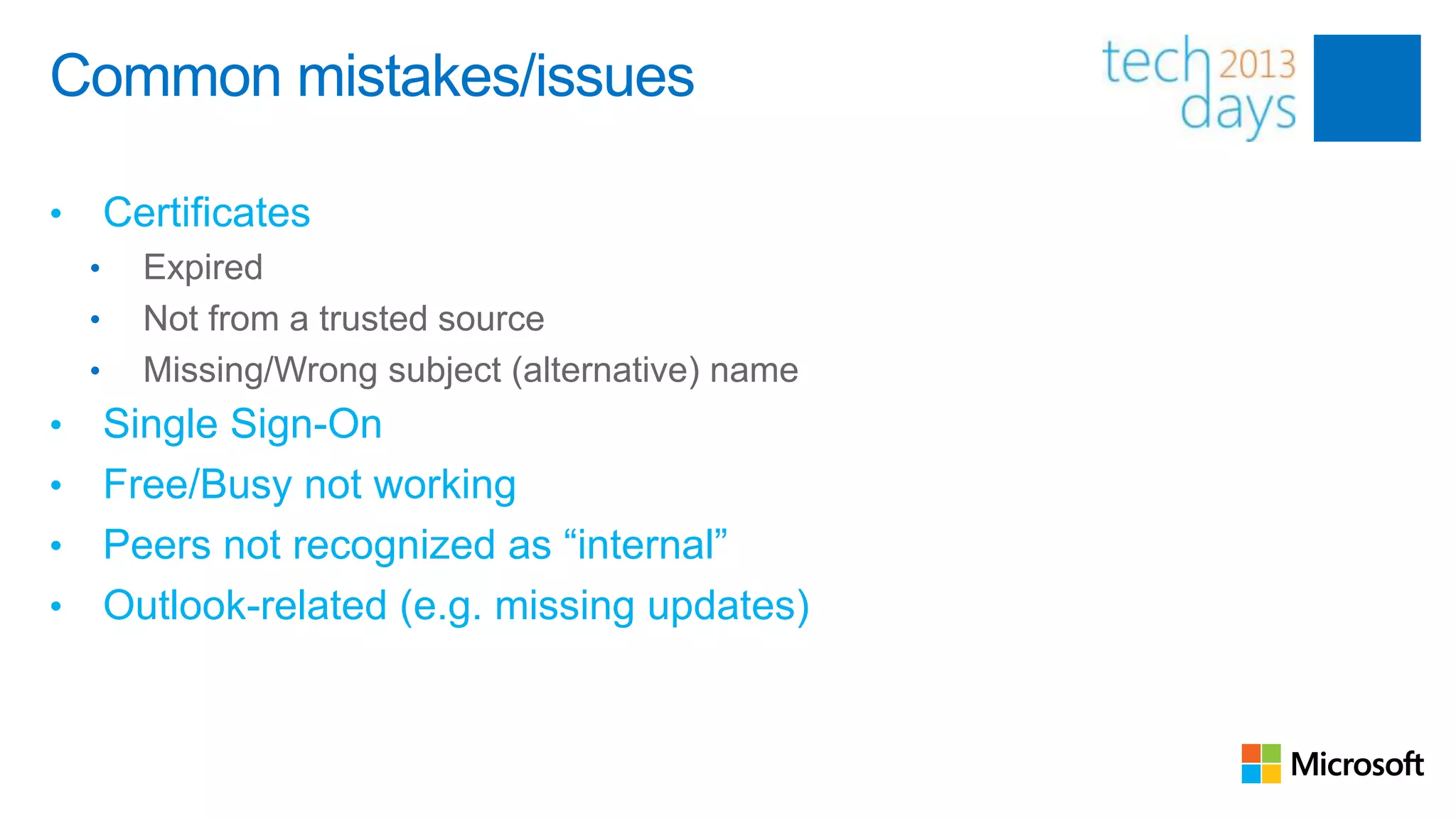 Common mistakes/issues

•       Certificates
    •     Expired
    •     Not from a trusted source
    •     Missing/Wrong subject (alternative) name
• Single Sign-On
• Free/Busy not working
• Peers not recognized as “internal”
• Outlook-related (e.g. missing updates)
 