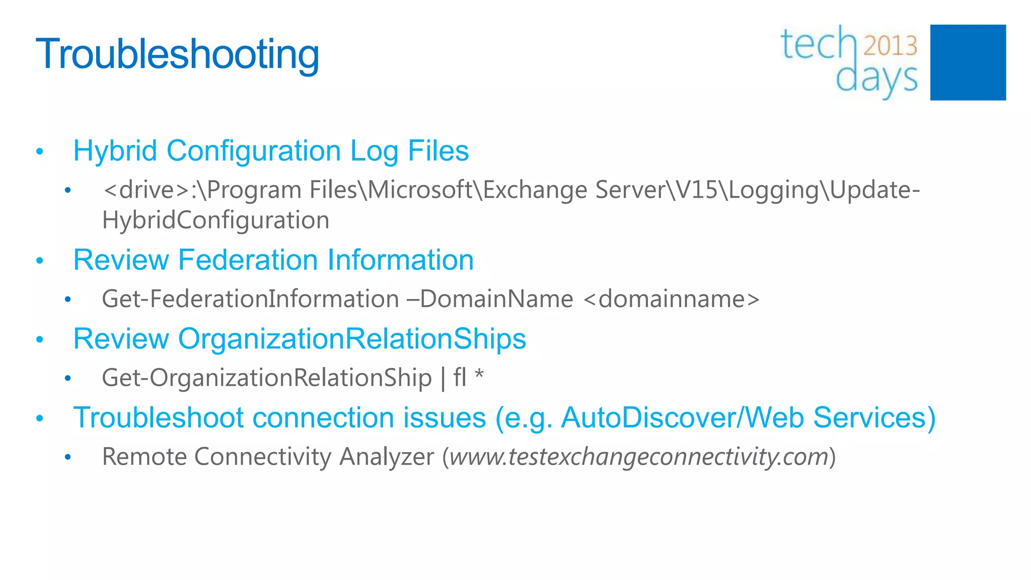 Troubleshooting

•       Hybrid Configuration Log Files
    •     <drive>:Program FilesMicrosoftExchange ServerV15LoggingUpdate-
          HybridConfiguration
•       Review Federation Information
    •     Get-FederationInformation –DomainName <domainname>
•       Review OrganizationRelationShips
    •     Get-OrganizationRelationShip | fl *
•       Troubleshoot connection issues (e.g. AutoDiscover/Web Services)
    •     Remote Connectivity Analyzer (www.testexchangeconnectivity.com)
 