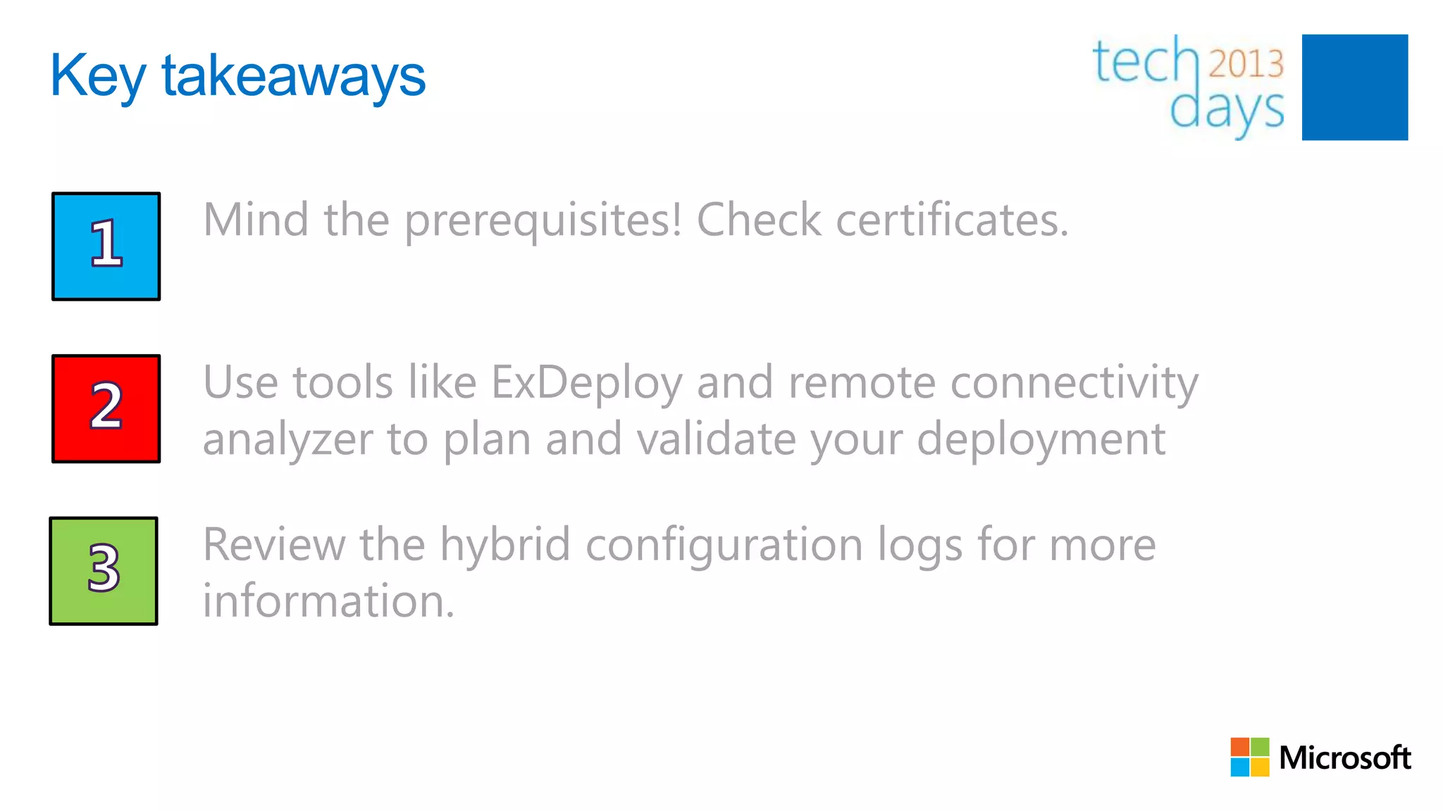 Key takeaways

     Mind the prerequisites! Check certificates.


     Use tools like ExDeploy and remote connectivity
     analyzer to plan and validate your deployment

     Review the hybrid configuration logs for more
     information.
 