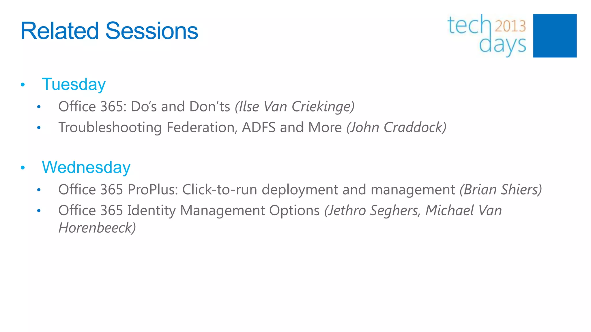 Related Sessions

•       Tuesday
    •    Office 365: Do’s and Don’ts (Ilse Van Criekinge)
    •    Troubleshooting Federation, ADFS and More (John Craddock)

•       Wednesday
    •    Office 365 ProPlus: Click-to-run deployment and management (Brian Shiers)
    •    Office 365 Identity Management Options (Jethro Seghers, Michael Van
         Horenbeeck)
 
