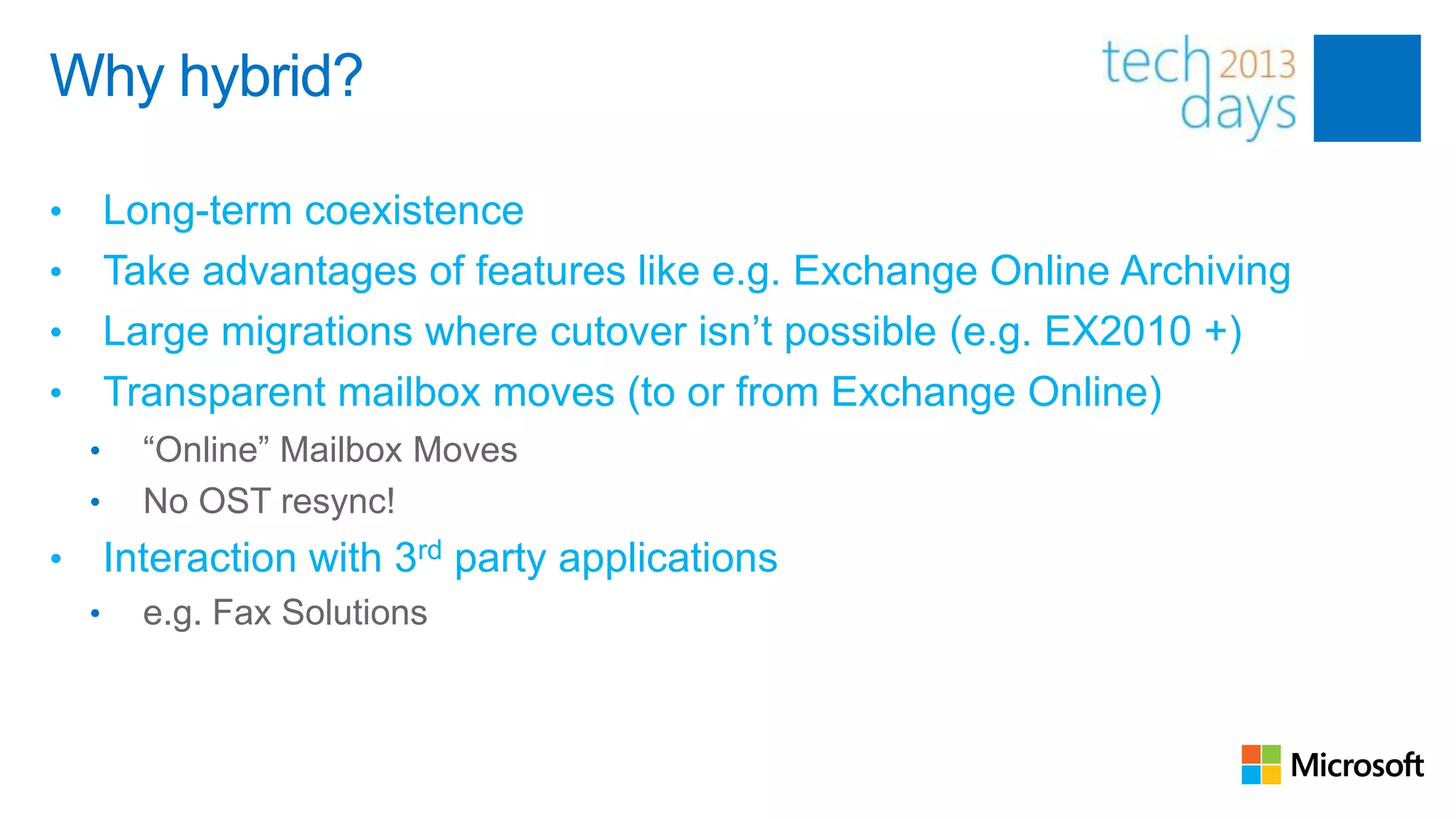 Why hybrid?

• Long-term coexistence
• Take advantages of features like e.g. Exchange Online Archiving
• Large migrations where cutover isn‟t possible (e.g. EX2010 +)
• Transparent mailbox moves (to or from Exchange Online)
    •     “Online” Mailbox Moves
    •     No OST resync!
•       Interaction with 3rd party applications
    •     e.g. Fax Solutions
 