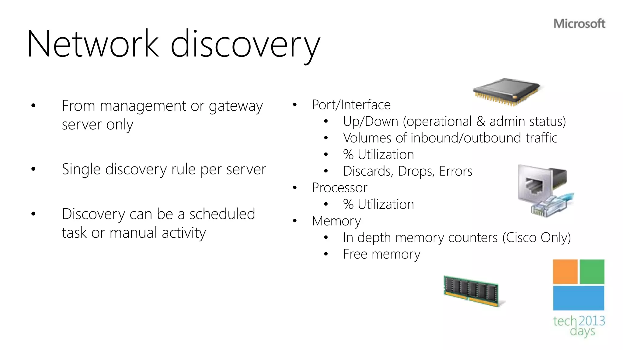 Network discovery
•   From management or gateway         •   Port/Interface
    server only                              • Up/Down (operational & admin status)
                                             • Volumes of inbound/outbound traffic
                                             • % Utilization
•   Single discovery rule per server         • Discards, Drops, Errors
                                       •   Processor
                                             • % Utilization
•   Discovery can be a scheduled       •   Memory
    task or manual activity                  • In depth memory counters (Cisco Only)
                                             • Free memory
 