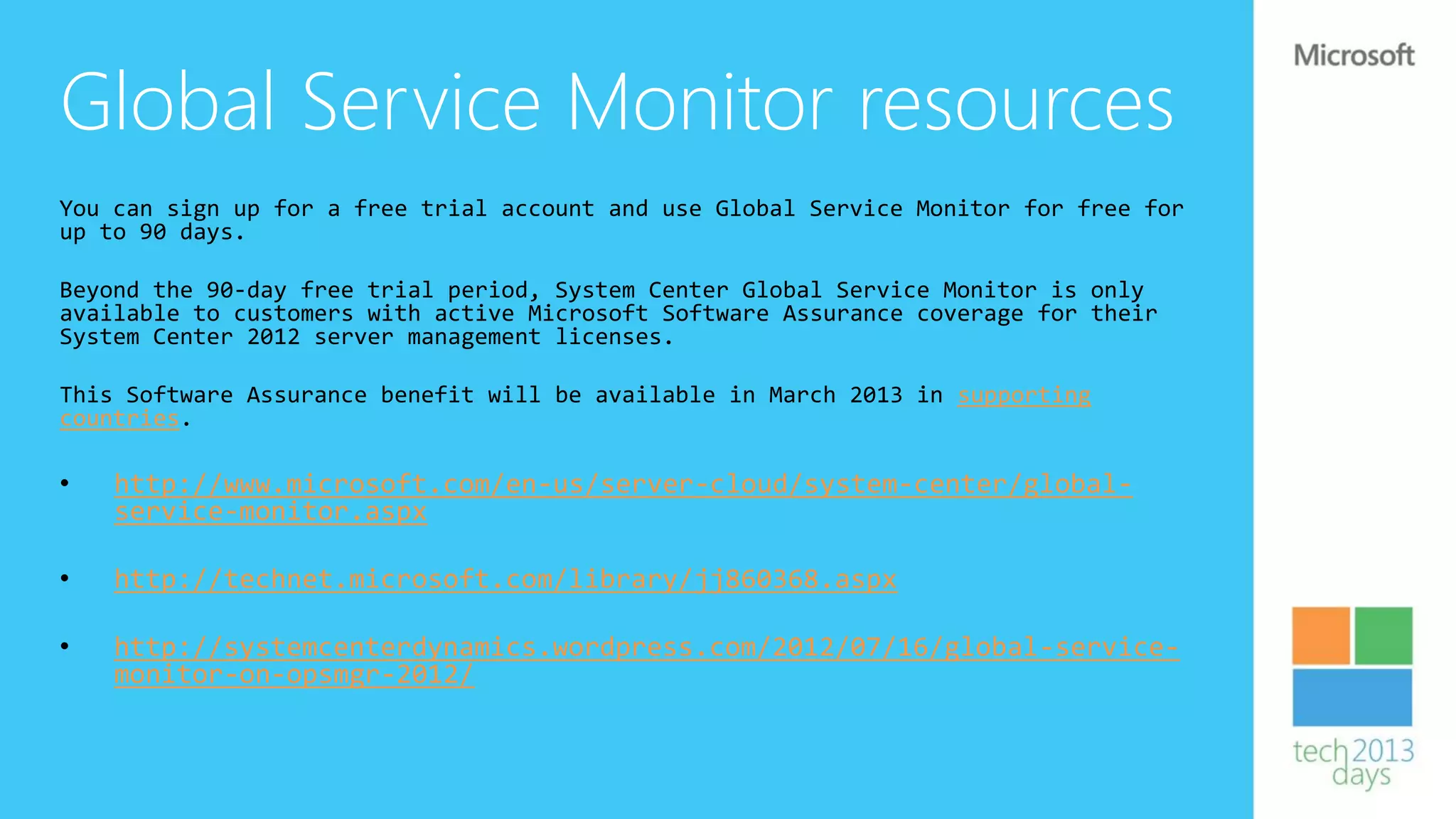 Global Service Monitor resources
You can sign up for a free trial account and use Global Service Monitor for free for
up to 90 days.

Beyond the 90-day free trial period, System Center Global Service Monitor is only
available to customers with active Microsoft Software Assurance coverage for their
System Center 2012 server management licenses.

This Software Assurance benefit will be available in March 2013 in supporting
countries.

•   http://www.microsoft.com/en-us/server-cloud/system-center/global-
    service-monitor.aspx

•   http://technet.microsoft.com/library/jj860368.aspx

•   http://systemcenterdynamics.wordpress.com/2012/07/16/global-service-
    monitor-on-opsmgr-2012/
 