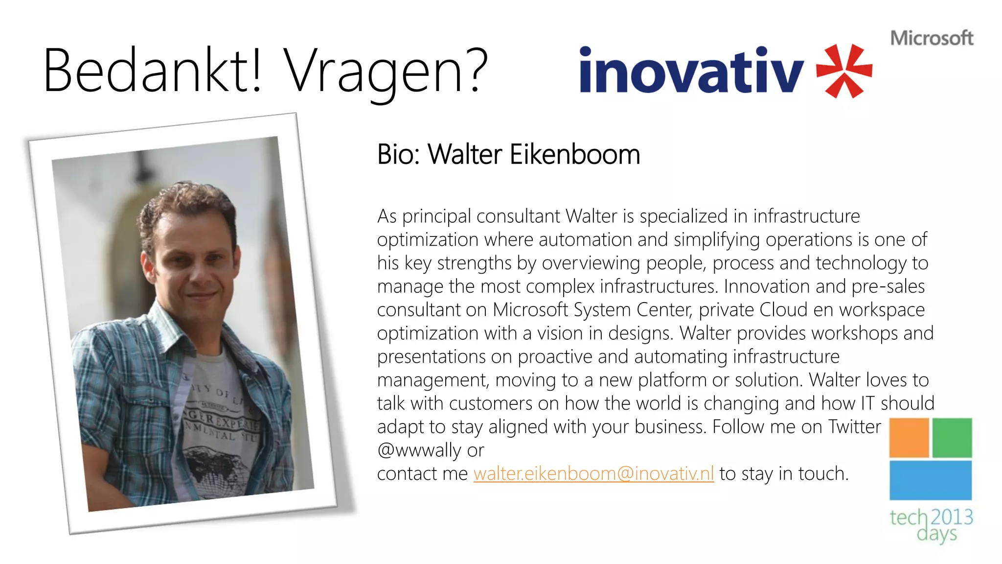 Bedankt! Vragen?
           Bio: Walter Eikenboom

           As principal consultant Walter is specialized in infrastructure
           optimization where automation and simplifying operations is one of
           his key strengths by overviewing people, process and technology to
           manage the most complex infrastructures. Innovation and pre-sales
           consultant on Microsoft System Center, private Cloud en workspace
           optimization with a vision in designs. Walter provides workshops and
           presentations on proactive and automating infrastructure
           management, moving to a new platform or solution. Walter loves to
           talk with customers on how the world is changing and how IT should
           adapt to stay aligned with your business. Follow me on Twitter
           @wwwally or
           contact me walter.eikenboom@inovativ.nl to stay in touch.
 