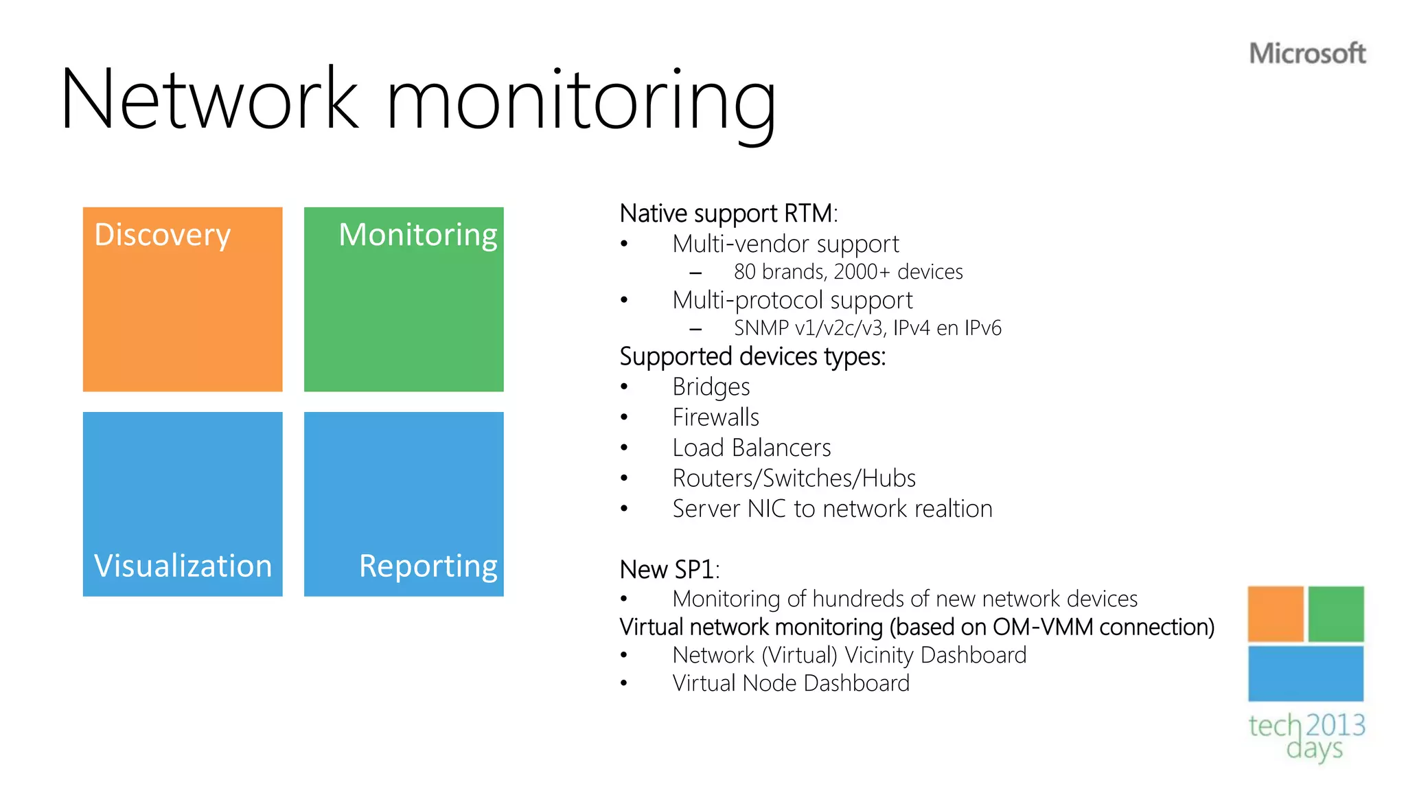 Network monitoring
                             Native support RTM:
Discovery       Monitoring   •    Multi-vendor support
                                   –    80 brands, 2000+ devices
                             •   Multi-protocol support
                                   –    SNMP v1/v2c/v3, IPv4 en IPv6
                             Supported devices types:
                             •   Bridges
                             •   Firewalls
                             •   Load Balancers
                             •   Routers/Switches/Hubs
                             •   Server NIC to network realtion

Visualization    Reporting   New SP1:
                             •    Monitoring of hundreds of new network devices
                             Virtual network monitoring (based on OM-VMM connection)
                             •    Network (Virtual) Vicinity Dashboard
                             •    Virtual Node Dashboard
 