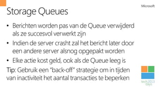 Storage Queues
• Berichten worden pas van de Queue verwijderd
  als ze succesvol verwerkt zijn
• Indien de server crasht zal het bericht later door
  een andere server alsnog opgepakt worden
• Elke actie kost geld, ook als de Queue leeg is
Tip: Gebruik een “back-off” strategie om in tijden
van inactiviteit het aantal transacties te beperken
 
