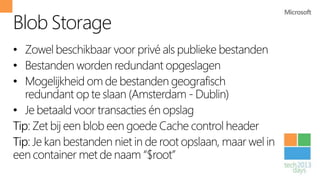 Blob Storage
• Zowel beschikbaar voor privé als publieke bestanden
• Bestanden worden redundant opgeslagen
• Mogelijkheid om de bestanden geografisch
   redundant op te slaan (Amsterdam - Dublin)
• Je betaald voor transacties én opslag
Tip: Zet bij een blob een goede Cache control header
Tip: Je kan bestanden niet in de root opslaan, maar wel in
een container met de naam “$root”
 