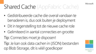 Shared Cache (AppFabric Cache)
• Gedistribueerde cache die overal vandaan te
  benaderen is, dus ook buiten je deployment
• Dit in tegenstelling tot de nieuwe cache role
• Gelimiteerd in aantal connecties en grootte
Tip: Connecties moet je disposen!
Tip: Je kan ook data cachen in (JSON) bestanden
op Blob Storage, dit is véél goedkoper
 