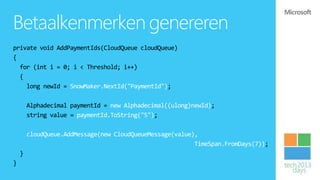 Betaalkenmerken genereren
private void AddPaymentIds(CloudQueue cloudQueue)
{
  for (int i = 0; i < Threshold; i++)
  {
    long newId = SnowMaker.NextId("PaymentId");

        Alphadecimal paymentId = new Alphadecimal((ulong)newId);
        string value = paymentId.ToString("5");

        cloudQueue.AddMessage(new CloudQueueMessage(value),
                                                          TimeSpan.FromDays(7));
    }
}
 