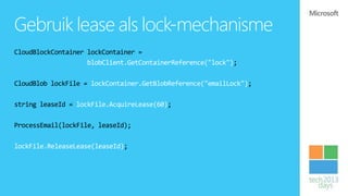 Gebruik lease als lock-mechanisme
CloudBlockContainer lockContainer =
                    blobClient.GetContainerReference("lock");

CloudBlob lockFile = lockContainer.GetBlobReference("emailLock");

string leaseId = lockFile.AcquireLease(60);

ProcessEmail(lockFile, leaseId);

lockFile.ReleaseLease(leaseId);
 
