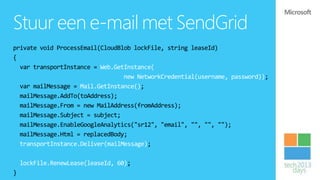 Stuur een e-mail met SendGrid
private void ProcessEmail(CloudBlob lockFile, string leaseId)
{
  var transportInstance = Web.GetInstance(
                                 new NetworkCredential(username, password));
  var mailMessage = Mail.GetInstance();
  mailMessage.AddTo(toAddress);
  mailMessage.From = new MailAddress(fromAddress);
  mailMessage.Subject = subject;
  mailMessage.EnableGoogleAnalytics("sr12", "email", "", "", "");
  mailMessage.Html = replacedBody;
  transportInstance.Deliver(mailMessage);

    lockFile.RenewLease(leaseId, 60);
}
 