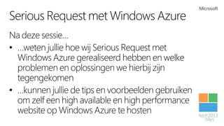 Serious Request met Windows Azure
Na deze sessie…
• …weten jullie hoe wij Serious Request met
  Windows Azure gerealiseerd hebben en welke
  problemen en oplossingen we hierbij zijn
  tegengekomen
• …kunnen jullie de tips en voorbeelden gebruiken
  om zelf een high available en high performance
  website op Windows Azure te hosten
 