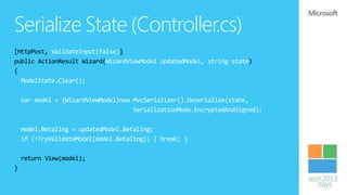 Serialize State (Controller.cs)
[HttpPost, ValidateInput(false)]
public ActionResult Wizard(WizardViewModel updatedModel, string state)
{
  ModelState.Clear();

    var model = (WizardViewModel)new MvcSerializer().Deserialize(state,
                                     SerializationMode.EncryptedAndSigned);

    model.Betaling = updatedModel.Betaling;
    if (!TryValidateModel(model.Betaling)) { break; }

    return View(model);
}
 