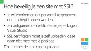 Hoe beveilig je een site met SSL?
• Je wil voorkomen dat persoonlijke gegevens
  onderschept kunnen worden
• Je configureert de certificaten in je package in
  Visual Studio
• SSL certificaten moet je zelf uploaden, deze
  gaan niet mee met je package
Tip: Je moet de hele chain uploaden
 