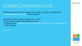 EnableCompression.cmd
%windir%system32inetsrvappcmd set config /section:urlCompression
/doDynamicCompression:True /commit:apphost

%windir%system32inetsrvappcmd set config -
section:system.webServer/httpCompression
/+"dynamicTypes.[mimeType='application/json; charset=utf-8',enabled='True']"
/commit:apphost

exit /b 0
 