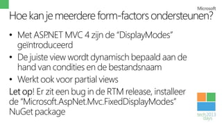 Hoe kan je meerdere form-factors ondersteunen?
• Met ASP  .NET MVC 4 zijn de “DisplayModes”
  geïntroduceerd
• De juiste view wordt dynamisch bepaald aan de
  hand van condities en de bestandsnaam
• Werkt ook voor partial views
Let op! Er zit een bug in de RTM release, installeer
de “Microsoft.AspNet.Mvc.FixedDisplayModes”
NuGet package
 