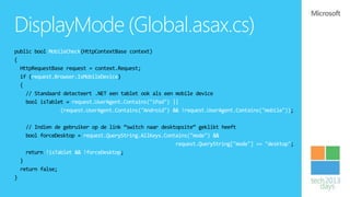 DisplayMode (Global.asax.cs)
public bool MobileCheck(HttpContextBase context)
{
  HttpRequestBase request = context.Request;
  if (request.Browser.IsMobileDevice)
  {
    // Standaard detecteert .NET een tablet ook als een mobile device
    bool isTablet = request.UserAgent.Contains("iPad") ||
                (request.UserAgent.Contains("Android") && !request.UserAgent.Contains("mobile"));

     // Indien de gebruiker op de link “switch naar desktopsite” geklikt heeft
     bool forceDesktop = request.QueryString.AllKeys.Contains("mode") &&
                                                         request.QueryString["mode"] == "desktop";
     return !isTablet && !forceDesktop;
    }
    return false;
}
 