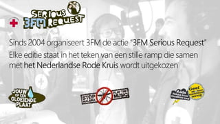 Sinds 2004 organiseert 3FM de actie “3FM Serious Request”
Elke editie staat in het teken van een stille ramp die samen
met het Nederlandse Rode Kruis wordt uitgekozen
 