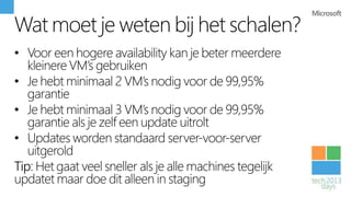 Wat moet je weten bij het schalen?
• Voor een hogere availability kan je beter meerdere
   kleinere VM’s gebruiken
• Je hebt minimaal 2 VM’s nodig voor de 99,95%
   garantie
• Je hebt minimaal 3 VM’s nodig voor de 99,95%
   garantie als je zelf een update uitrolt
• Updates worden standaard server-voor-server
   uitgerold
Tip: Het gaat veel sneller als je alle machines tegelijk
updatet maar doe dit alleen in staging
 