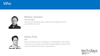 Who


      Markus Jönsson
      UX/ UI Designer
      Designs and develops apps, websites and digital tools for
      many different clients.




      Arturs Polis
      CTO
      likes to facilitate Luxus’s designers, UX developers, and coders
      in producing consistent and well-thought digital solutions that
      meet and exceed the clients’ expectations.
 