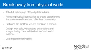 Break away from physical world
 -   Take full advantage of the digital medium.
 -   Remove physical boundaries to create experiences
     that are more efficient and effortless than reality.
 -   Embrace the fact that we are pixels on a screen.
 -   Design with bold, vibrant and crisp colors and
     images that go beyond the limits of real world
     material.
 -   Use motion meaningfully.


#td2013fi
 