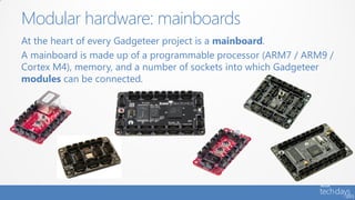 Modular hardware: mainboards
At the heart of every Gadgeteer project is a mainboard.
A mainboard is made up of a programmable processor (ARM7 / ARM9 /
Cortex M4), memory, and a number of sockets into which Gadgeteer
modules can be connected.
 