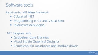 Software tools
Based on the .NET Micro Framework:
    Subset of .NET
    Programming in C# and Visual Basic
    Interactive debugging

.NET Gadgeteer adds:
    Gadgeteer Core Libraries
    Visual Studio Graphical Designer
    Framework for mainboard and module drivers
 