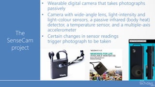 • Wearable digital camera that takes photographs
             passively
           • Camera with wide-angle lens, light-intensity and
             light-colour sensors, a passive infrared (body heat)
             detector, a temperature sensor, and a multiple-axis
             accelerometer
   The     • Certain changes in sensor readings
SenseCam     trigger photograph to be taken
 project
 
