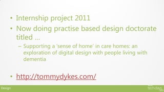 • Internship project 2011
     • Now doing practise based design doctorate
       titled …
         – Supporting a ‘sense of home’ in care homes: an
           exploration of digital design with people living with
           dementia


     • http://tommydykes.com/
Design
 