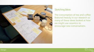 Sketching Ideas

         The consumption of tea and coffee
         featured heavily in our research so
         many of these ideas looked at how
         we might use ceramics to
         encourage new conversations.




Design
 
