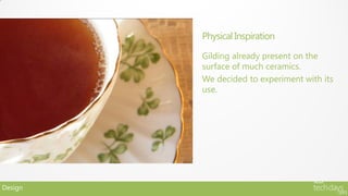 Physical Inspiration

         Gilding already present on the
         surface of much ceramics.
         We decided to experiment with its
         use.




Design
 