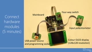 Four-way switch
                    Mainboard
  Connect
 hardware
 modules                                     Input potentiometer
(5 minutes)

              USB power source              Colour OLED display
              and programming socket        (128x128 resolution)
 