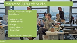 Interaction Research Studio
         Part of Goldsmiths’ Design
         Department

         Design-led, but
         interdisciplinary:
         - design
         - social sciences
         - technology

         Current 12 staff researchers

Design
 