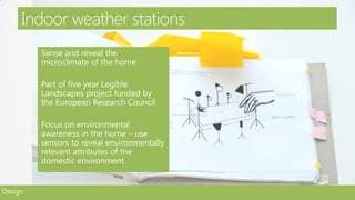 Indoor weather stations
         Sense and reveal the
         microclimate of the home

         Part of five year Legible
         Landscapes project funded by
         the European Research Council

         Focus on environmental
         awareness in the home – use
         sensors to reveal environmentally
         relevant attributes of the
         domestic environment


Design
 